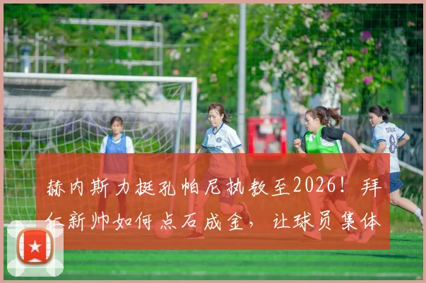 赫内斯力挺孔帕尼执教至2026！拜仁新帅如何点石成金，让球员集体提升的执教密码