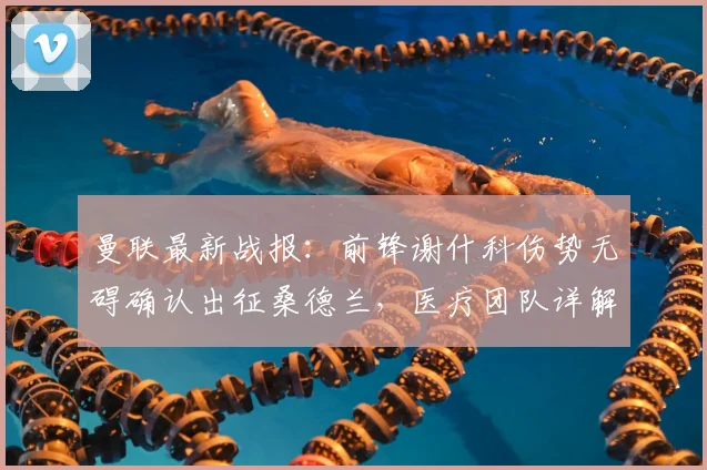 曼联最新战报：前锋谢什科伤势无碍确认出征桑德兰，医疗团队详解其恢复进程与出场可能性评估