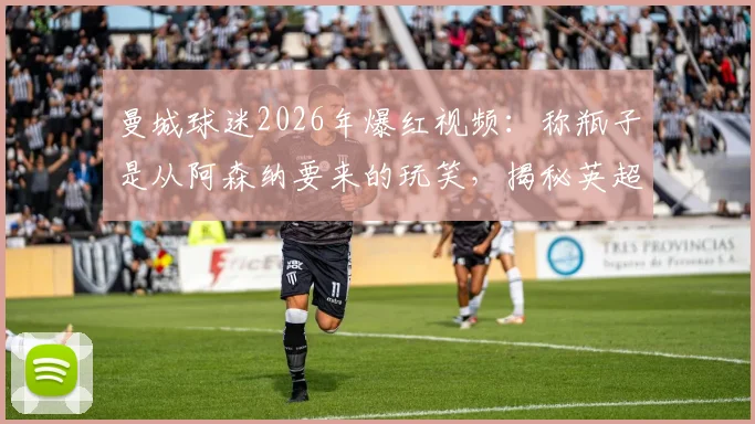 曼城球迷2026年爆红视频：称瓶子是从阿森纳要来的玩笑，揭秘英超球迷间的趣味互动