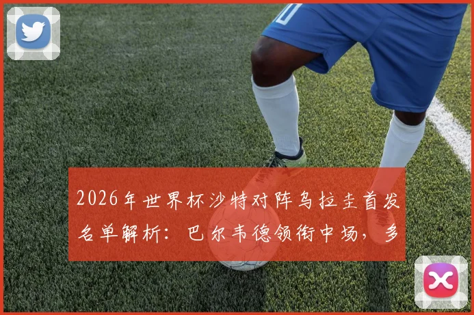 2026年世界杯沙特对阵乌拉圭首发名单解析：巴尔韦德领衔中场，多萨里冲锋，阿劳霍伤缺影响几何
