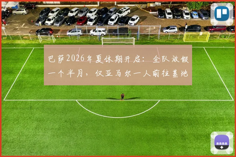 巴萨2026年夏休期开启：全队放假一个半月，仅亚马尔一人前往基地进行康复训练