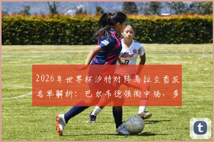 2026年世界杯沙特对阵乌拉圭首发名单解析:巴尔韦德领衔中场,多萨里冲锋,阿劳霍伤缺影响几何