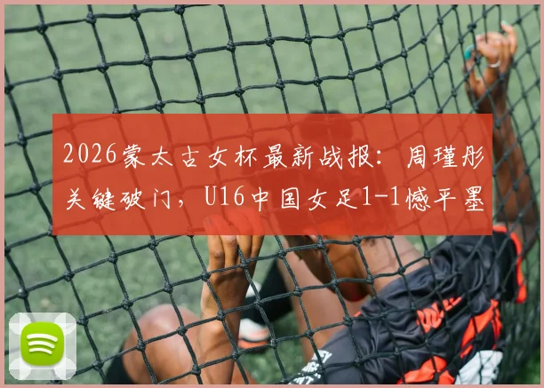 2026蒙太古女杯最新战报：周瑾彤关键破门，U16中国女足1-1憾平墨西哥，附未来之星解析