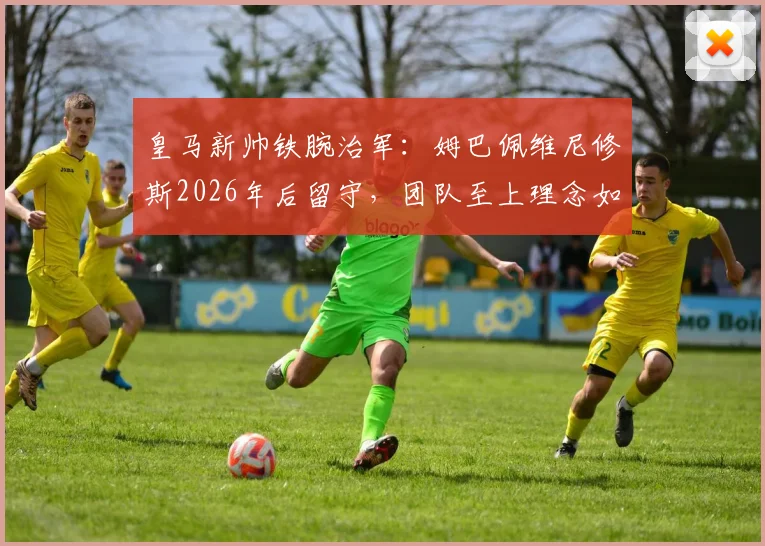 皇马新帅铁腕治军：姆巴佩维尼修斯2026年后留守，团队至上理念如何重塑银河战舰？