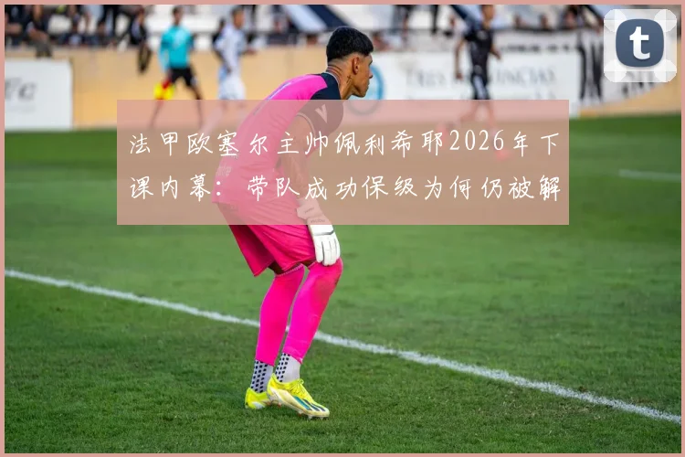 法甲欧塞尔主帅佩利希耶2026年下课内幕：带队成功保级为何仍被解雇，新帅人选预测分析