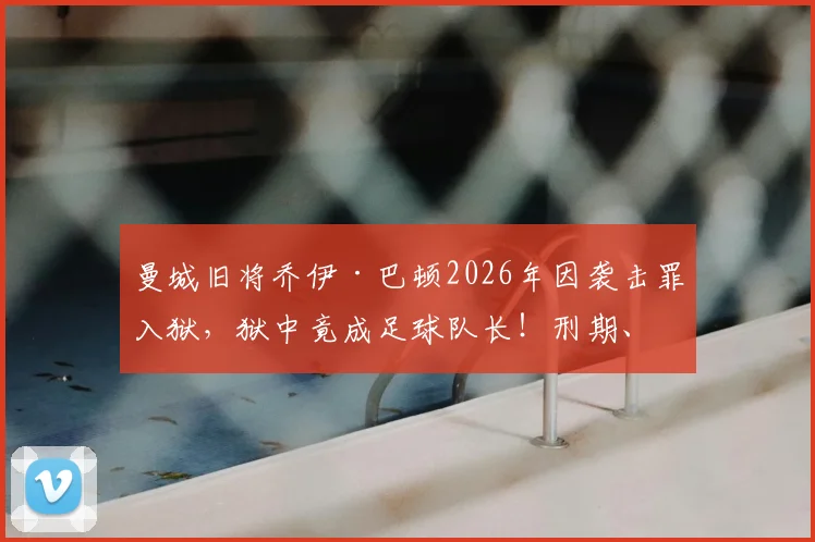 曼城旧将乔伊·巴顿2026年因袭击罪入狱，狱中竟成足球队长！刑期、监狱生活与球场反差全解析