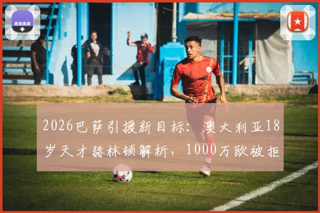 2026巴萨引援新目标:澳大利亚18岁天才赫林顿解析,1000万欧被拒后前景如何