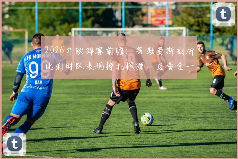 2026年欧锦赛前瞻：蒂勒曼斯剖析比利时队表现挣扎根源，后黄金一代路在何方