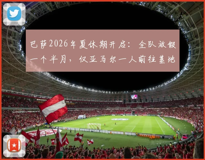 巴萨2026年夏休期开启:全队放假一个半月,仅亚马尔一人前往基地进行康复训练