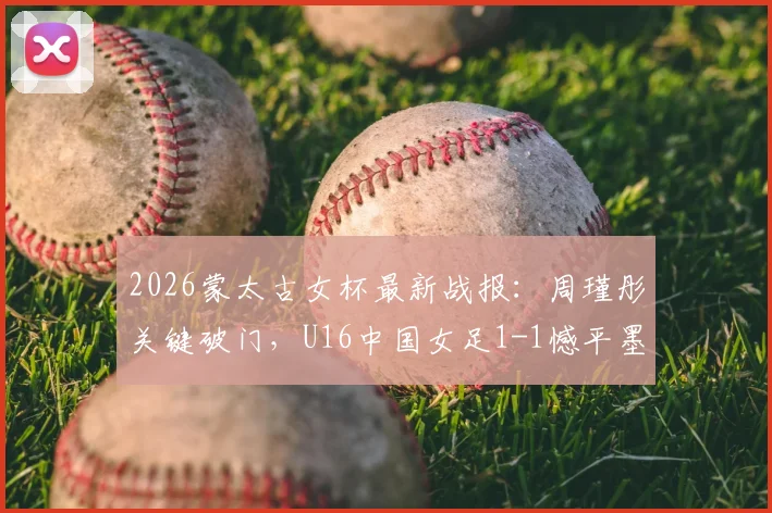 2026蒙太古女杯最新战报：周瑾彤关键破门，U16中国女足1-1憾平墨西哥，附未来之星解析