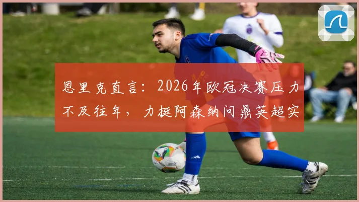 恩里克直言：2026年欧冠决赛压力不及往年，力挺阿森纳问鼎英超实至名归，背后逻辑剖析