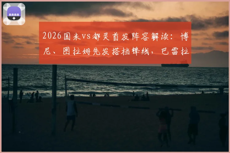 2026国米vs都灵首发阵容解读：博尼、图拉姆先发搭档锋线，巴雷拉与迪马尔科关键战表现分析
