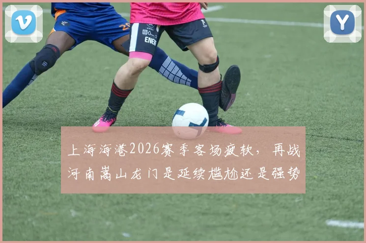 上海海港2026赛季客场疲软，再战河南嵩山龙门是延续尴尬还是强势复仇？