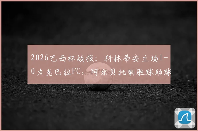2026巴西杯战报：科林蒂安主场1-0力克巴拉FC，阿尔贝托制胜球助球队总比分2-0晋级