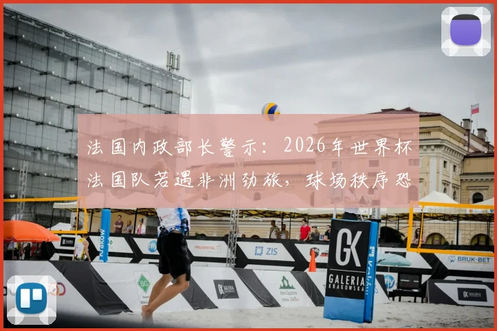 法国内政部长警示：2026年世界杯法国队若遇非洲劲旅，球场秩序恐面临严峻考验