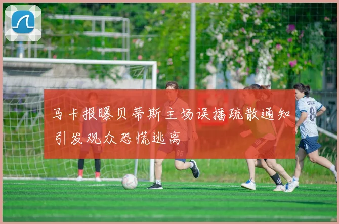马卡报曝贝蒂斯主场误播疏散通知 引发观众恐慌逃离