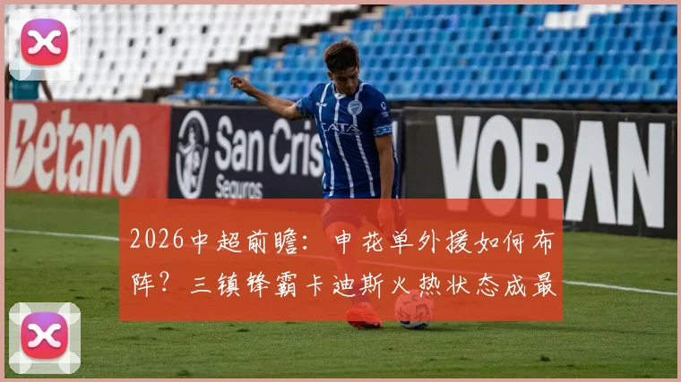 2026中超前瞻：申花单外援如何布阵？三镇锋霸卡迪斯火热状态成最大看点