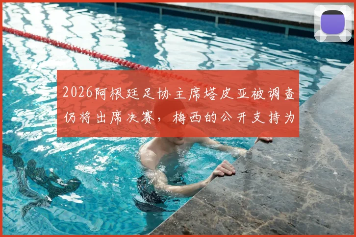 2026阿根廷足协主席塔皮亚被调查仍将出席决赛，梅西的公开支持为何让他地位不倒？内幕解析