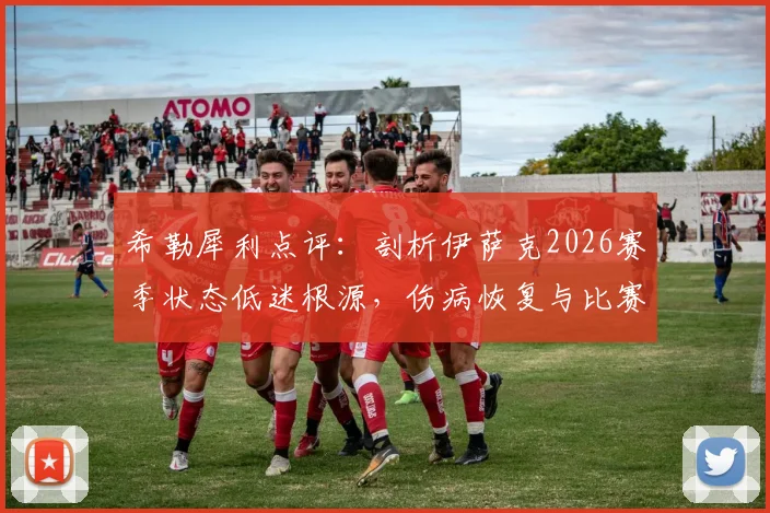 希勒犀利点评：剖析伊萨克2026赛季状态低迷根源，伤病恢复与比赛融入度成纽卡斯尔锋线最大难题
