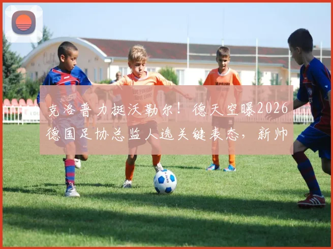 克洛普力挺沃勒尔！德天空曝2026德国足协总监人选关键表态，新帅纳帅如何应对？