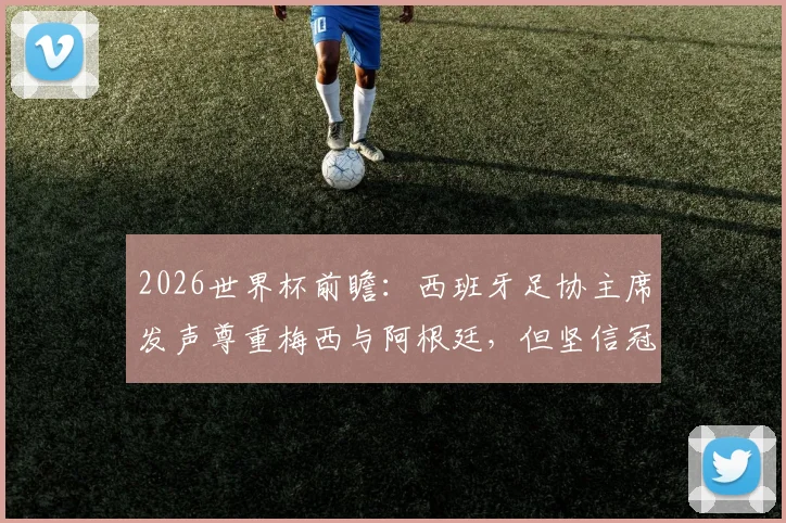 2026世界杯前瞻：西班牙足协主席发声尊重梅西与阿根廷，但坚信冠军属于斗牛士军团