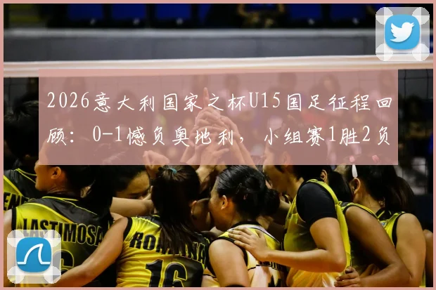 2026意大利国家之杯U15国足征程回顾：0-1憾负奥地利，小组赛1胜2负背后原因与青训启示
