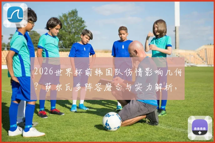 2026世界杯前韩国队伤情影响几何?萨尔瓦多阵容磨合与实力解析,附中韩友谊赛前瞻看点