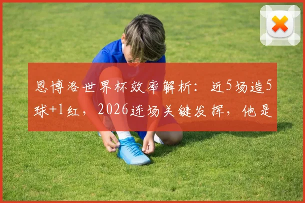 恩博洛世界杯效率解析：近5场造5球+1红，2026连场关键发挥，他是瑞士队不可或缺的进攻核心
