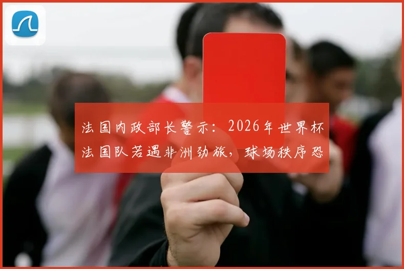 法国内政部长警示：2026年世界杯法国队若遇非洲劲旅，球场秩序恐面临严峻考验