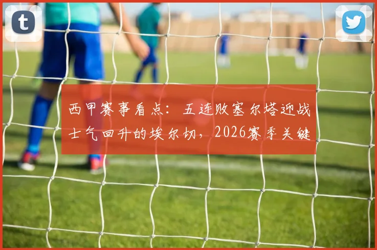西甲赛事看点：五连败塞尔塔迎战士气回升的埃尔切，2026赛季关键保级战前瞻