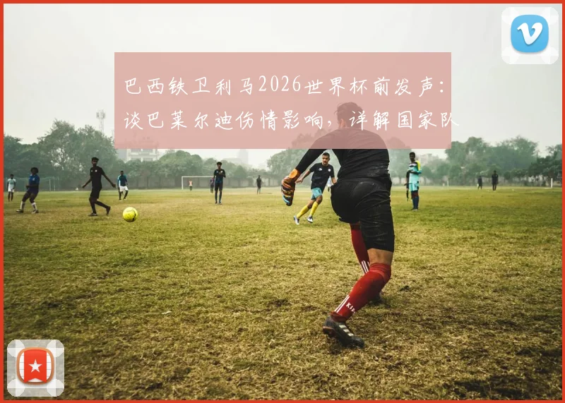 巴西铁卫利马2026世界杯前发声：谈巴莱尔迪伤情影响，详解国家队防线布局与冠军雄心