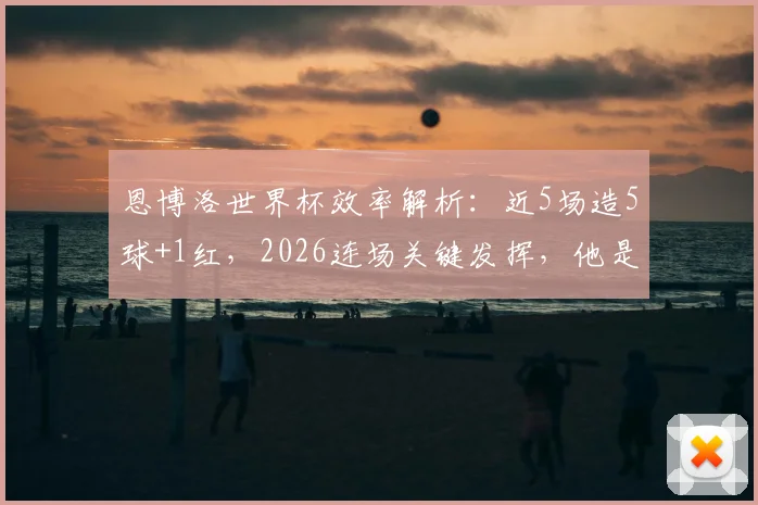 恩博洛世界杯效率解析:近5场造5球+1红,2026连场关键发挥,他是瑞士队不可或缺的进攻核心