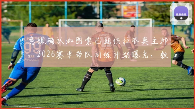 意媒确认加图索已就任拉齐奥主帅，2026赛季带队训练计划曝光，教练团队如何组建？