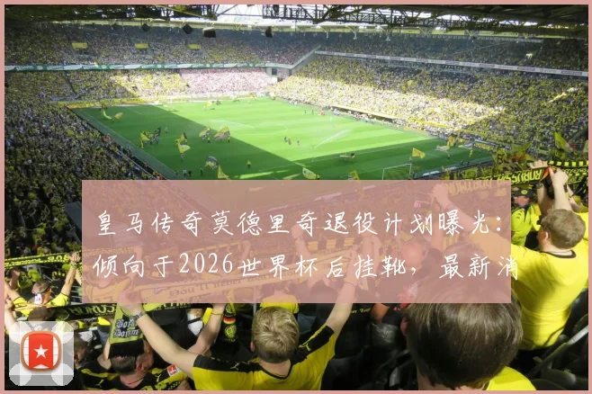 皇马传奇莫德里奇退役计划曝光：倾向于2026世界杯后挂靴，最新消息及生涯回顾