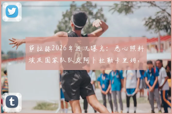 萨拉赫2026年近况曝光：悉心照料埃及国家队队友阿卜杜勒卡里姆，两人同住一室体现团队情谊
