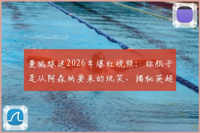 曼城球迷2026年爆红视频:称瓶子是从阿森纳要来的玩笑,揭秘英超球迷间的趣味互动