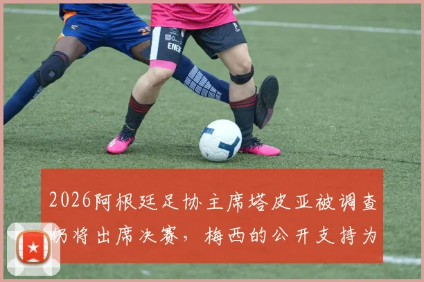 2026阿根廷足协主席塔皮亚被调查仍将出席决赛，梅西的公开支持为何让他地位不倒？内幕解析