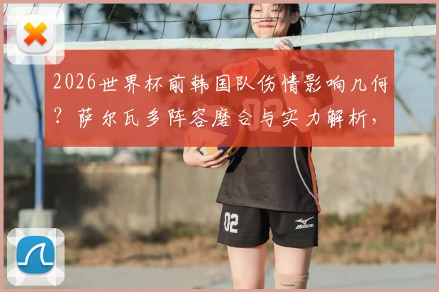 2026世界杯前韩国队伤情影响几何？萨尔瓦多阵容磨合与实力解析，附中韩友谊赛前瞻看点