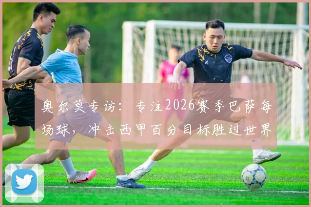 奥尔莫专访：专注2026赛季巴萨每场球，冲击西甲百分目标胜过世界杯留力