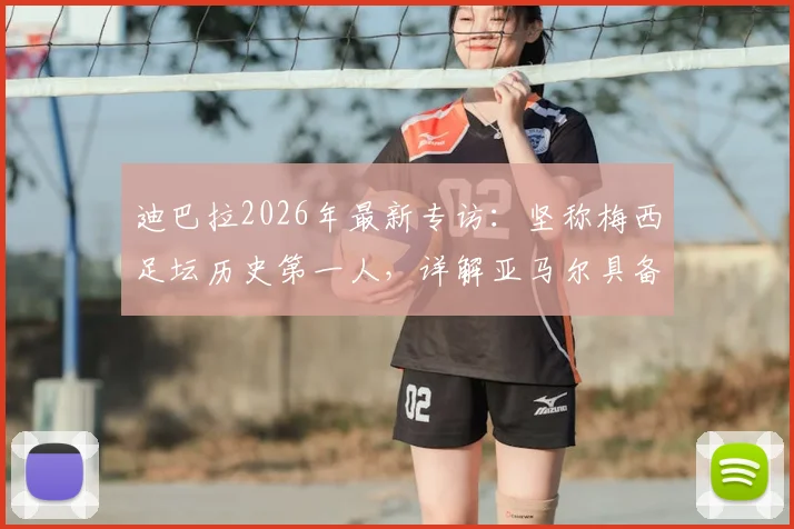 迪巴拉2026年最新专访：坚称梅西足坛历史第一人，详解亚马尔具备接班巨星的三大核心特质