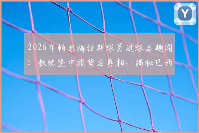 2026年帕尔梅拉斯球员进球后趣闻：教练竖中指背后真相，揭秘巴西足球独特的庆祝暗号与文化