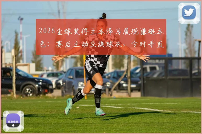 2026金球奖得主本泽马展现谦逊本色:赛后主动交换球衣,令对手直言受宠若惊