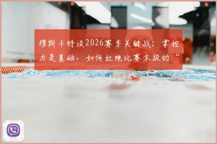 穆斯卡特谈2026赛季关键战：掌控力是基础，如何杜绝比赛末段的“松动”顽疾？