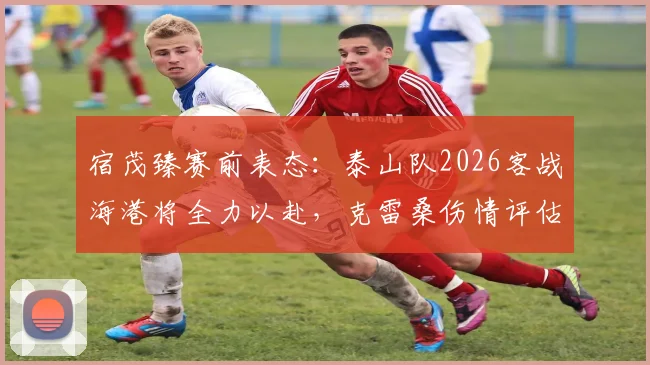 宿茂臻赛前表态：泰山队2026客战海港将全力以赴，克雷桑伤情评估出炉前备战策略详解