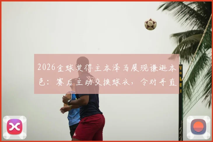 2026金球奖得主本泽马展现谦逊本色：赛后主动交换球衣，令对手直言受宠若惊