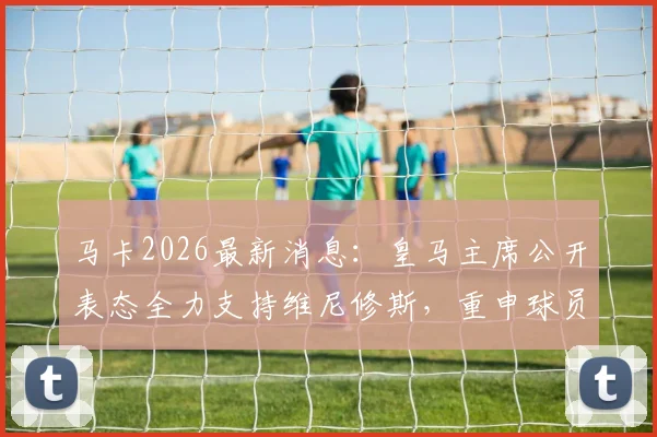 马卡2026最新消息：皇马主席公开表态全力支持维尼修斯，重申球员事务亲自负责处理