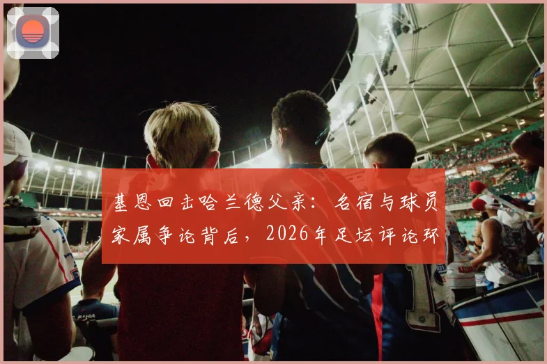 基恩回击哈兰德父亲：名宿与球员家属争论背后，2026年足坛评论环境引反思