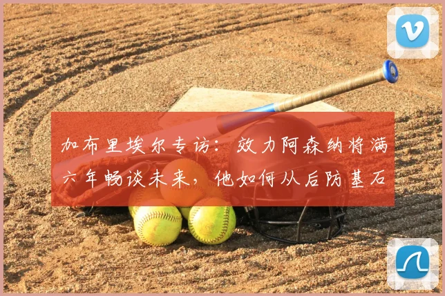 加布里埃尔专访：效力阿森纳将满六年畅谈未来，他如何从后防基石走向传奇？
