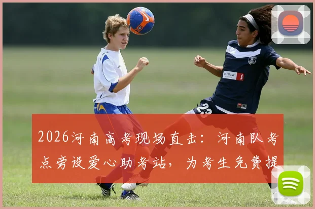 2026河南高考现场直击：河南队考点旁设爱心助考站，为考生免费提供物资与应急服务全解析
