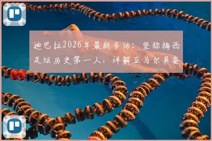 迪巴拉2026年最新专访：坚称梅西足坛历史第一人，详解亚马尔具备接班巨星的三大核心特质